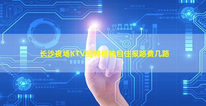 长沙夜场KTV招聘模特包住报路费几路